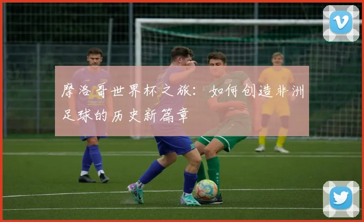 摩洛哥世界杯之旅：如何创造非洲足球的历史新篇章