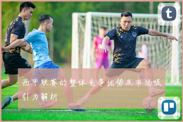西甲联赛的整体竞争优势及市场吸引力解析