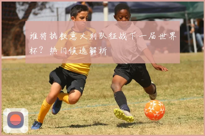谁将执教意大利队征战下一届世界杯？热门候选解析