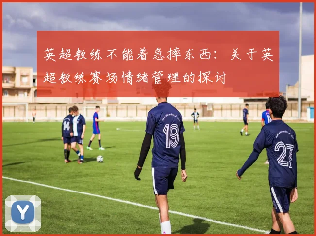 英超教练不能着急摔东西：关于英超教练赛场情绪管理的探讨